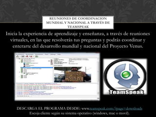 REUNIONES DE COORDINACION
                     MUNDIAL Y NACIONAL A TRAVÉS DE
                               TEAMSPEAK

Inicia la experiencia de aprendizaje y enseñanza, a través de reuniones
  virtuales, en las que resolverás tus preguntas y podrás coordinar y
   enterarte del desarrollo mundial y nacional del Proyecto Venus.




     DESCARGA EL PROGRAMA DESDE: www.teamspeak.com/?page=downloads
          Escoja cliente según su sistema operativo (windows, mac o movil).
 
