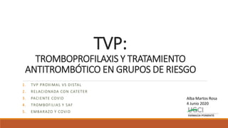 TVP:
TROMBOPROFILAXIS Y TRATAMIENTO
ANTITROMBÓTICO EN GRUPOS DE RIESGO
1. TVP PROXIMAL VS DISTAL
2. RELACIONADA CON CATETER
3. PACIENTE COVID
4. TROMBOFILIAS Y SAF
5. EMBARAZO Y COVID
Alba Martos Rosa
4 Junio 2020
 