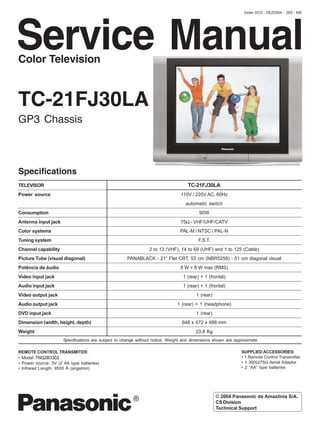 Order DCS - DEZ2004 - 002 - MS




Service Manual
Color Television



TC-21FJ30LA
GP3 Chassis



Specifications
TELEVISOR                                                                          TC-21FJ30LA
Power source                                                                    110V / 220V AC, 60Hz
                                                                                  automatic switch
Consumption                                                                              90W
Antenna input jack                                                              75Ω - VHF/UHF/CATV
Color systems                                                                   PAL-M / NTSC / PAL-N
Tuning system                                                                            F.S.T.
Channel capability                                              2 to 13 (VHF), 14 to 69 (UHF) and 1 to 125 (Cable)
Picture Tube (visual diagonal)                       PANABLACK - 21” Flat CRT, 53 cm (NBR5258) - 51 cm diagonal visual
Potência de áudio                                                               8 W + 8 W max (RMS)
Video input jack                                                                 1 (rear) + 1 (frontal)
Audio input jack                                                                 1 (rear) + 1 (frontal)
Video output jack                                                                       1 (rear)
Audio output jack                                                             1 (rear) + 1 (headphone)
DVD input jack                                                                          1 (rear)
Dimension (width, height, depth)                                                 648 x 472 x 488 mm
Weight                                                                                 23,8 Kg
                      Specifications are subject to change without notice. Weight and dimensions shown are approximate.

REMOTE CONTROL TRANSMITER:                                                                                    SUPPLIED ACCESSORIES:
• Model: TNQ2B3302                                                                                            • 1 Remote Control Transmitter
• Power source: 3V (2 AA type batteries)                                                                      • 1 300Ω/75Ω Aerial Adaptor
• Infrared Length: 9500 Å (angstron)                                                                          • 2 “AA” type batteries




                                                                                                   © 2004 Panasonic da Amazônia S/A.
                                                                                                   CS Division
                                                                                                   Technical Support
 