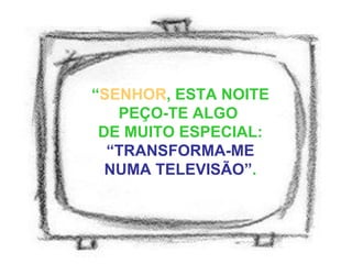 “ SENHOR , ESTA NOITE PEÇO-TE ALGO  DE MUITO ESPECIAL:  “TRANSFORMA-ME NUMA TELEVISÃO” . 
