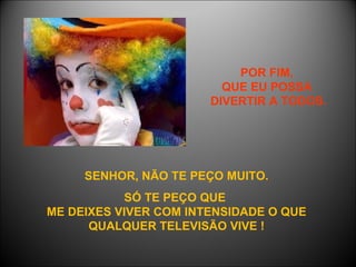 POR FIM,  QUE EU POSSA  DIVERTIR A TODOS. SENHOR, NÃO TE PEÇO MUITO. SÓ TE PEÇO QUE  ME DEIXES VIVER COM INTENSIDADE O QUE QUALQUER TELEVISÃO VIVE ! 