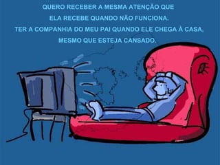 QUERO RECEBER A MESMA ATENÇÃO QUE  ELA RECEBE QUANDO NÃO FUNCIONA. TER A COMPANHIA DO MEU PAI QUANDO ELE CHEGA À CASA, MESMO QUE ESTEJA CANSADO.  