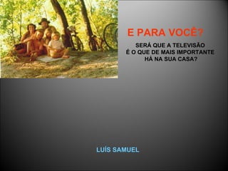 E PARA VOCÊ?   SERÁ QUE A TELEVISÃO  É O QUE DE MAIS IMPORTANTE  HÁ NA SUA CASA? LUÍS SAMUEL 