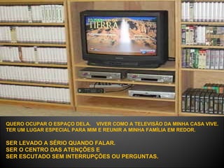 QUERO OCUPAR O ESPAÇO DELA.  VIVER COMO A TELEVISÃO DA MINHA CASA VIVE.  TER UM LUGAR ESPECIAL PARA MIM E REUNIR A MINHA FAMÍLIA EM REDOR.   SER LEVADO A SÉRIO QUANDO FALAR.  SER O CENTRO DAS ATENÇÕES E  SER ESCUTADO SEM INTERRUPÇÕES OU PERGUNTAS.  