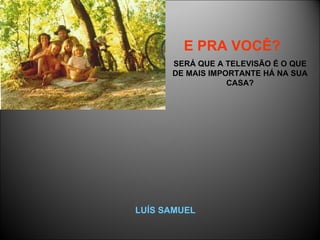 E PRA VOCÊ?   SERÁ QUE A TELEVISÃO É O QUE DE MAIS IMPORTANTE HÁ NA SUA CASA? LUÍS SAMUEL 
