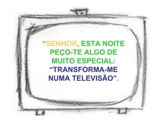 “ SENHOR , ESTA NOITE PEÇO-TE ALGO DE MUITO ESPECIAL:  “TRANSFORMA-ME NUMA TELEVISÃO” . 