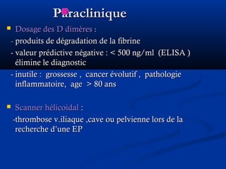 ParacliniqueParaclinique
 Dosage des D dimèresDosage des D dimères ::
-- produits de dégradation de la fibrineproduits de dégradation de la fibrine
- valeur prédictive négative :- valeur prédictive négative : < 500 ng/ml (ELISA )< 500 ng/ml (ELISA )
élimine le diagnosticélimine le diagnostic
- inutile : grossesse , cancer évolutif , pathologie- inutile : grossesse , cancer évolutif , pathologie
inflammatoire, ageinflammatoire, age >> 80 ans80 ans
 Scanner hélicoidalScanner hélicoidal ::
-thrombose v.iliaque ,cave ou pelvienne lors de la-thrombose v.iliaque ,cave ou pelvienne lors de la
recherche d’une EPrecherche d’une EP
 