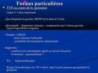 Formes particulièresFormes particulières
 TVP au cours de la grossesseTVP au cours de la grossesse ::
-- risque 5risque 5 × plus important× plus important
- plus fréquente à gauche ( 80-90- plus fréquente à gauche ( 80-90 %) et dans le 3 trim%) et dans le 3 trim
- physiopath : distension veineuse , compression par l’utérus gravide ,- physiopath : distension veineuse , compression par l’utérus gravide ,
hypercoagulabilité sanguinehypercoagulabilité sanguine
- clinique : difficile- clinique : difficile
-stase veineuse habituelle-stase veineuse habituelle
- possibilité de localisation abdominale- possibilité de localisation abdominale
-diagnostic :-diagnostic :
- confirmé par echodoppler (géné au niveau iliocave)- confirmé par echodoppler (géné au niveau iliocave)
- D-dimères : spontanément ↑- D-dimères : spontanément ↑
- Trt : héparinothérapieTrt : héparinothérapie
- Risque thrombotique est 10Risque thrombotique est 10 × élevé dans le post partum que pendant la× élevé dans le post partum que pendant la
grossessegrossesse
 