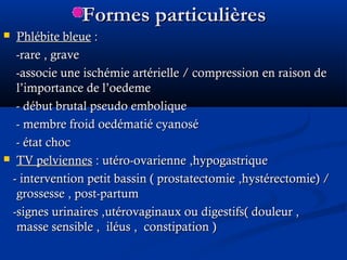 Formes particulièresFormes particulières
 Phlébite bleuePhlébite bleue ::
-rare , grave-rare , grave
-associe une ischémie artérielle / compression-associe une ischémie artérielle / compression en raison deen raison de
l’importance de l’oedemel’importance de l’oedeme
- début brutal pseudo embolique- début brutal pseudo embolique
- membre froid oedématié cyanosé- membre froid oedématié cyanosé
- état choc- état choc
 TV pelviennesTV pelviennes : utéro-ovarienne ,hypogastrique: utéro-ovarienne ,hypogastrique
- intervention petit bassin ( prostatectomie ,hystérectomie) /- intervention petit bassin ( prostatectomie ,hystérectomie) /
grossesse , post-partumgrossesse , post-partum
-signes urinaires ,utérovaginaux ou digestifs( douleur ,-signes urinaires ,utérovaginaux ou digestifs( douleur ,
masse sensible , iléus ,masse sensible , iléus , constipationconstipation ))
 