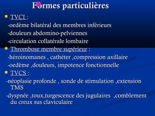 Formes particulièresFormes particulières
 TVCITVCI ::
-oedème bilatéral des membres inférieurs-oedème bilatéral des membres inférieurs
-douleurs abdomino-pelviennes-douleurs abdomino-pelviennes
-circulation collatérale lombaire-circulation collatérale lombaire
 Thrombose membre supérieurThrombose membre supérieur ::
-héroinomanes , cathéter ,compression axillaire-héroinomanes , cathéter ,compression axillaire
-oedème ,douleurs, impotence fonctionnelle-oedème ,douleurs, impotence fonctionnelle
 TVCSTVCS ::
-néoplasie profonde , sonde de stimulation ,extension-néoplasie profonde , sonde de stimulation ,extension
TMSTMS
-dyspnée ,toux,turgescence des jugulaires ,comblement-dyspnée ,toux,turgescence des jugulaires ,comblement
du creux sus claviculairedu creux sus claviculaire
 