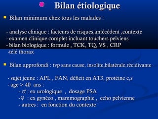 Bilan étiologiqueBilan étiologique
 Bilan minimum chez tous les malades :Bilan minimum chez tous les malades :
-- analyse clinique : facteurs de risques,antécédent ,contexteanalyse clinique : facteurs de risques,antécédent ,contexte
- examen clinique complet incluant touchers pelviens- examen clinique complet incluant touchers pelviens
- bilan biologique : formule , TCK, TQ, VS , CRP- bilan biologique : formule , TCK, TQ, VS , CRP
-télé thorax-télé thorax
 Bilan approfondi :Bilan approfondi : tvp sans cause, insolite,bilatérale,récidivantetvp sans cause, insolite,bilatérale,récidivante
- sujet jeune : APL , FAN, déficit en AT3, protéine c,s- sujet jeune : APL , FAN, déficit en AT3, protéine c,s
- age- age > 40 ans :> 40 ans :
- : ex urologique , dosage PSA♂- : ex urologique , dosage PSA♂
- : ex gynéco , mammographie , echo pelvienne♀- : ex gynéco , mammographie , echo pelvienne♀
- autres : en fonction du contexte- autres : en fonction du contexte
 