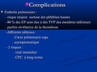ComplicationsComplications
 Embolie pulmonaire :Embolie pulmonaire :
- risque majeur surtout des phlébites hautes- risque majeur surtout des phlébites hautes
- 80- 80 % des EP sont due à des TVP des membres inférieurs% des EP sont due à des TVP des membres inférieurs
- parfois révélatrice de la thrombose- parfois révélatrice de la thrombose
- différents tableaux :- différents tableaux :
. Cœur pulmonaire aigu. Cœur pulmonaire aigu
. asymptomatique. asymptomatique
- 2 risques :- 2 risques :
. vital immédiat. vital immédiat
. CPC à long terme. CPC à long terme
 
