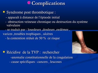 ComplicationsComplications
 Syndrome post thrombotique :Syndrome post thrombotique :
-- apparaît à distance de l’épisode initialapparaît à distance de l’épisode initial
- obstruction veineuse chronique ou destruction du système- obstruction veineuse chronique ou destruction du système
valvulairevalvulaire
- se traduit par : lourdeurs ,douleurs ,oedèmes ,- se traduit par : lourdeurs ,douleurs ,oedèmes ,
varices ,troubles trophiques , ulcèresvarices ,troubles trophiques , ulcères
- la contention réduit de 50- la contention réduit de 50 % ce risque% ce risque
 Récidive de la TVP : rechercherRécidive de la TVP : rechercher
--anomalie constitutionnelle de la coagulationanomalie constitutionnelle de la coagulation
- cause spécifiques : cancers , leucoses- cause spécifiques : cancers , leucoses
 