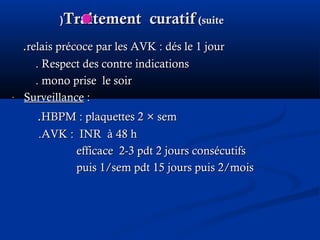 Traitement curatifTraitement curatif (suite(suite((
..relais précoce par les AVK : dés le 1 jourrelais précoce par les AVK : dés le 1 jour
. Respect des contre indications. Respect des contre indications
. mono prise le soir. mono prise le soir
- SurveillanceSurveillance ::
..HBPM : plaquettes 2HBPM : plaquettes 2 × sem× sem
.AVK : INR à 48 h.AVK : INR à 48 h
efficace 2-3 pdt 2 jours consécutifsefficace 2-3 pdt 2 jours consécutifs
puis 1/sem pdt 15 jours puis 2/moispuis 1/sem pdt 15 jours puis 2/mois
 