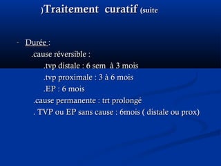 Traitement curatifTraitement curatif (suite(suite((
- DuréeDurée ::
.cause réversible :.cause réversible :
.tvp distale : 6 sem à 3 mois.tvp distale : 6 sem à 3 mois
.tvp proximale : 3 à 6 mois.tvp proximale : 3 à 6 mois
.EP : 6 mois.EP : 6 mois
.cause permanente : trt prolongé.cause permanente : trt prolongé
. TVP ou EP sans cause : 6mois ( distale ou prox). TVP ou EP sans cause : 6mois ( distale ou prox)
 