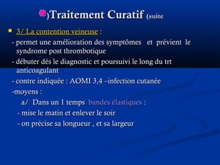 Traitement CuratifTraitement Curatif (suite(suite((
 3/ La contention veineuse3/ La contention veineuse ::
-- permet une amélioration des symptômespermet une amélioration des symptômes et prévient leet prévient le
syndrome post thrombotiquesyndrome post thrombotique
- débuter dés le diagnostic et poursuivi le long du trt- débuter dés le diagnostic et poursuivi le long du trt
anticoagulantanticoagulant
- contre indiquée : AOMI 3,4 –infection cutanée- contre indiquée : AOMI 3,4 –infection cutanée
-moyens :-moyens :
a/ Dans un 1 tempsa/ Dans un 1 temps bandes élastiquesbandes élastiques ::
- mise le matin et enlever le soir- mise le matin et enlever le soir
- on précise sa longueur , et sa largeur- on précise sa longueur , et sa largeur
 