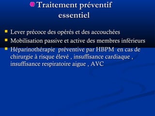 Traitement préventifTraitement préventif
essentielessentiel
 Lever précoce des opérés et des accouchéesLever précoce des opérés et des accouchées
 Mobilisation passive et active des membres inférieursMobilisation passive et active des membres inférieurs
 Héparinothérapie préventive par HBPM en cas deHéparinothérapie préventive par HBPM en cas de
chirurgie à risque élevé , insuffisance cardiaque ,chirurgie à risque élevé , insuffisance cardiaque ,
insuffisance respiratoire aigue , AVCinsuffisance respiratoire aigue , AVC
 