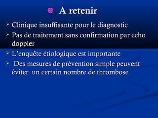 A retenirA retenir
 Clinique insuffisante pour le diagnosticClinique insuffisante pour le diagnostic
 Pas de traitement sans confirmation par echoPas de traitement sans confirmation par echo
dopplerdoppler
 L’enquête étiologique est importanteL’enquête étiologique est importante
 Des mesures de prévention simple peuventDes mesures de prévention simple peuvent
éviter un certain nombre de thromboseéviter un certain nombre de thrombose
 