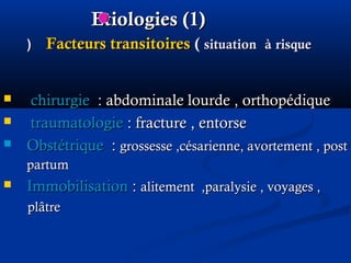 EtiologiesEtiologies (1)(1)
Facteurs transitoiresFacteurs transitoires (( situationsituation àà risquerisque((
 chirurgiechirurgie :: abdominale lourde , orthopédiqueabdominale lourde , orthopédique
 traumatologietraumatologie : fracture , entorse: fracture , entorse
 ObstétriqueObstétrique :: grossesse ,césarienne, avortement , postgrossesse ,césarienne, avortement , post
partumpartum
 ImmobilisationImmobilisation :: alitement ,paralysie , voyages ,alitement ,paralysie , voyages ,
plâtreplâtre
 