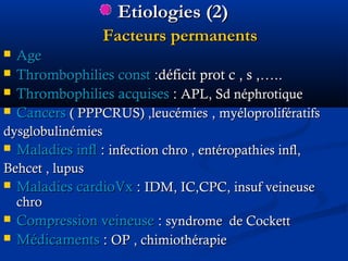 Etiologies (2)Etiologies (2)
Facteurs permanentsFacteurs permanents
 AgeAge
 Thrombophilies constThrombophilies const :déficit prot c , s ,…..:déficit prot c , s ,…..
 Thrombophilies acquisesThrombophilies acquises :: APL, Sd néphrotiqueAPL, Sd néphrotique
 CancersCancers ( PPPCRUS) ,leucémies( PPPCRUS) ,leucémies ,, myéloprolifératifsmyéloprolifératifs
dysglobulinémiesdysglobulinémies
 Maladies inflMaladies infl :: infection chro , entéropathies infl,infection chro , entéropathies infl,
Behcet , lupusBehcet , lupus
 Maladies cardioVxMaladies cardioVx :: IDM, IC,CPC, insuf veineuseIDM, IC,CPC, insuf veineuse
chrochro
 Compression veineuseCompression veineuse :: syndrome de Cockettsyndrome de Cockett
 MédicamentsMédicaments :: OP , chimiothérapieOP , chimiothérapie
 