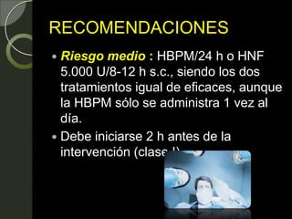 RECOMENDACIONES
 Riesgo medio : HBPM/24 h o HNF
5.000 U/8-12 h s.c., siendo los dos
tratamientos igual de eficaces, aunque
la HBPM sólo se administra 1 vez al
día.
 Debe iniciarse 2 h antes de la
intervención (clase I).
 