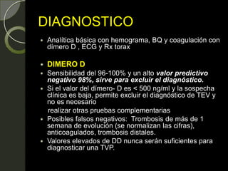 DIAGNOSTICO
 Analítica básica con hemograma, BQ y coagulación con
dímero D , ECG y Rx torax
 DIMERO D
 Sensibilidad del 96-100% y un alto valor predictivo
negativo 98%, sirve para excluir el diagnóstico.
 Si el valor del dímero- D es < 500 ng/ml y la sospecha
clínica es baja, permite excluir el diagnóstico de TEV y
no es necesario
realizar otras pruebas complementarias
 Posibles falsos negativos: Trombosis de más de 1
semana de evolución (se normalizan las cifras),
anticoagulados, trombosis distales.
 Valores elevados de DD nunca serán suficientes para
diagnosticar una TVP.
 