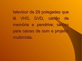 televisor de 29 polegadas que lê VHS, DVD, cartão de memória e  pendrive ; saídas para caixas de som e projetor multimídia.  
