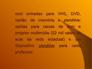 com entradas para VHS, DVD, cartão de memória e  pendrive;  saídas para caixas de som e projetor multimídia (22 mil salas de aula da rede estadual) e um dispositivo  pendrive  para cada professor.   