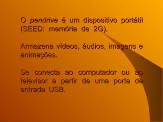O  pendrive  é um dispositivo portátil (SEED: memória de 2G).    Armazena vídeos, áudios, imagens e animações.  Se conecta ao computador ou ao televisor a partir de uma porta de entrada USB.     