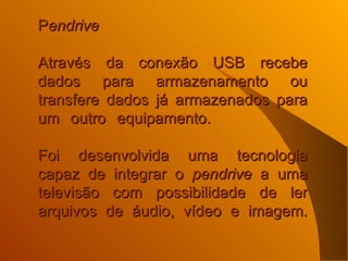 P endrive   Através da conexão USB recebe dados para armazenamento ou transfere dados já armazenados para um outro equipamento.    Foi desenvolvida uma tecnologia capaz de integrar o  pendrive  a uma televisão com possibilidade de ler arquivos de áudio, vídeo e imagem.   