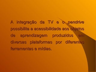 A integração da TV e o  pendrive  possibilita a acessibilidade aos objetos de aprendizagem produzidos em diversas plataformas por diferentes ferramentas e mídias.  