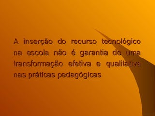 A inserção do recurso tecnológico na escola não é garantia de uma transformação efetiva e qualitativa nas práticas pedagógicas  