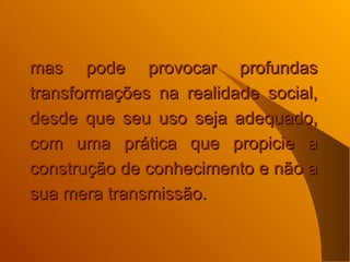 mas pode provocar profundas transformações na realidade social, desde que seu uso seja adequado, com uma prática que propicie a construção de conhecimento e não a sua mera transmissão.  