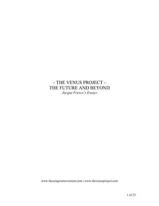 - THE VENUS PROJECT -
     THE FUTURE AND BEYOND
              Jacque Fresco’s Essays




www.thezeitgeistmovement.com | www.thevenusproject.com



                                                         1 of 23
 