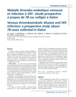 THROMBOSE VEINEUSE

Maladie thrombo-embolique veineuse
et infection à VIH : étude prospective
à propos de 78 cas colligés à Dakar
Venous thromboembolic disease and HIV
infection: a prospective study about
78 cases collected in Dakar
Ad. KANE, S. PESSINABA, A. SANOGO, M.B. NDIAYE, A. MBAYE, M. BODIAN, M. DIAO,
M. SARR, A. KANE, SA. BA
Contact: Dr Adama Kane Maitre assistant clinique cardiologie CHU Aristide Le Dantec
BP 3001 Dakar
e-mail : damskane@hotmail.com

Résumé
La maladie veineuse thrombo-embolique (MVTE) est
une réalité qui a été longtemps sous évaluée en Afrique
avec une fréquence hospitalière qui varie de 1 à 5%.
Plusieurs études ont montré la relation entre la MVTE et
l’infection par le VIH. Cette première étude au Sénégal
avait pour objectifs de déterminer la prévalence de
l’infection VIH au cours de la MVTE et les caractéristiques
de la MVTE liées au VIH.
Méthodologie : Il s’agit d’une étude descriptive
transversale et prospective qui s’est déroulée d’août 2009
à octobre 2010 dans les services de Cardiologie de l’hôpital
général de Grand Yoff et de l’hôpital Aristide Le Dantec.
Tous les patients atteints de MVTE connus porteur du VIH
ou ayant accepté de faire le test VIH ont été inclus. Nous
avons étudié les aspects épidémiologiques, cliniques,
paracliniques et thérapeutiques.
Résultats : La prévalence de l’infection à VIH était de
10,3% (8 sur 78 cas de MTVE). Le sex ratio était de 0,47.
Sept femmes, soit 13,2 % des femmes étaient porteuses de
VIH. L’âge moyen des séropositifs était de 43±15,15 ans,
avec des extrêmes de 28 et 72 ans. Celui des séronégatifs
était de 46,71±17,55 ans (extrêmes de 19 et 96 ans)
(p=0,62).
Les facteurs de risque de MVTE retrouvés étaient
dominés par les causes gynéco-obstétricales (20,8%),

l’obésité (16,7%), les cardiopathies (10,3%) et la chirurgie
(7,7%). La thrombose veineuse profonde (TVP) isolée était
notée dans 85,9% des cas et l’embolie pulmonaire (EP)
dans 10,3% des cas. L’EP compliquait une TVP dans 3 cas
soit 3,9%. La TVP était extensive 62,5% des cas. Tous les
patients avaient bénéficié d’une anticoagulation. Quatre
patients VIH positifs étaient sous antirétroviraux (ARV)
dont un avait présenté une TVP du membre inférieur et du
membre supérieur homolatéral.
Conclusion : Cette étude montre une prévalence élevée
de l’infection à VIH au cours de la MVTE. Il nécessaire de
poursuite d’autres études pour mieux appréhender les
particularités épidémiologiques et cliniques de la MVTE au
cours de l’infection au VIH au Sénégal.

Mots clés : thrombose veineuse, embolie
pulmonaire, infection à VIH, Dakar
Abstract
Venous thromboembolic disease (VTE) is a reality that
has long been undervalued in Africa with a hospital
frequency that varies from 1 to 5%. Several studies have
shown the relationship between VTE and HIV infection.
This first study in Senegal aimed to determine the
prevalence of HIV infection in the VTE and characteristics
of VTE associated with HIV.
ANGÉIOLOGIE, 2011, VOL. 63, N° 2

1

 