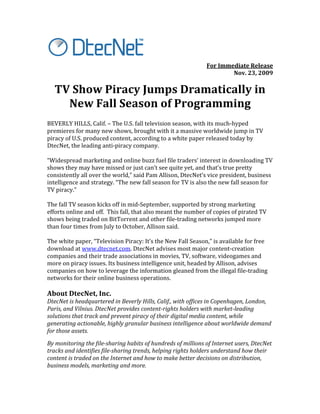  
                                                                                                 For	
  Immediate	
  Release	
  
                                                                                                            Nov.	
  23,	
  2009	
  

       TV	
  Show	
  Piracy	
  Jumps	
  Dramatically	
  in	
  	
  
         New	
  Fall	
  Season	
  of	
  Programming	
  
	
  
BEVERLY	
  HILLS,	
  Calif.	
  –	
  The	
  U.S.	
  fall	
  television	
  season,	
  with	
  its	
  much-­‐hyped	
  
premieres	
  for	
  many	
  new	
  shows,	
  brought	
  with	
  it	
  a	
  massive	
  worldwide	
  jump	
  in	
  TV	
  
piracy	
  of	
  U.S.	
  produced	
  content,	
  according	
  to	
  a	
  white	
  paper	
  released	
  today	
  by	
  
DtecNet,	
  the	
  leading	
  anti-­‐piracy	
  company.	
  	
  
	
  
“Widespread	
  marketing	
  and	
  online	
  buzz	
  fuel	
  file	
  traders’	
  interest	
  in	
  downloading	
  TV	
  
shows	
  they	
  may	
  have	
  missed	
  or	
  just	
  can’t	
  see	
  quite	
  yet,	
  and	
  that’s	
  true	
  pretty	
  
consistently	
  all	
  over	
  the	
  world,”	
  said	
  Pam	
  Allison,	
  DtecNet’s	
  vice	
  president,	
  business	
  
intelligence	
  and	
  strategy.	
  “The	
  new	
  fall	
  season	
  for	
  TV	
  is	
  also	
  the	
  new	
  fall	
  season	
  for	
  
TV	
  piracy.”	
  	
  
	
  
The	
  fall	
  TV	
  season	
  kicks	
  off	
  in	
  mid-­‐September,	
  supported	
  by	
  strong	
  marketing	
  
efforts	
  online	
  and	
  off.	
  	
  This	
  fall,	
  that	
  also	
  meant	
  the	
  number	
  of	
  copies	
  of	
  pirated	
  TV	
  
shows	
  being	
  traded	
  on	
  BitTorrent	
  and	
  other	
  file-­‐trading	
  networks	
  jumped	
  more	
  
than	
  four	
  times	
  from	
  July	
  to	
  October,	
  Allison	
  said.	
  	
  
	
  
The	
  white	
  paper,	
  “Television	
  Piracy:	
  It’s	
  the	
  New	
  Fall	
  Season,”	
  is	
  available	
  for	
  free	
  
download	
  at	
  www.dtecnet.com.	
  DtecNet	
  advises	
  most	
  major	
  content-­‐creation	
  
companies	
  and	
  their	
  trade	
  associations	
  in	
  movies,	
  TV,	
  software,	
  videogames	
  and	
  
more	
  on	
  piracy	
  issues.	
  Its	
  business	
  intelligence	
  unit,	
  headed	
  by	
  Allison,	
  advises	
  
companies	
  on	
  how	
  to	
  leverage	
  the	
  information	
  gleaned	
  from	
  the	
  illegal	
  file-­‐trading	
  
networks	
  for	
  their	
  online	
  business	
  operations.	
  	
  
	
  
About	
  DtecNet,	
  Inc.	
  	
  
DtecNet	
  is	
  headquartered	
  in	
  Beverly	
  Hills,	
  Calif.,	
  with	
  offices	
  in	
  Copenhagen,	
  London,	
  
Paris,	
  and	
  Vilnius.	
  DtecNet	
  provides	
  content-­rights	
  holders	
  with	
  market-­leading	
  
solutions	
  that	
  track	
  and	
  prevent	
  piracy	
  of	
  their	
  digital	
  media	
  content,	
  while	
  
generating	
  actionable,	
  highly	
  granular	
  business	
  intelligence	
  about	
  worldwide	
  demand	
  
for	
  those	
  assets.	
  
By	
  monitoring	
  the	
  file-­sharing	
  habits	
  of	
  hundreds	
  of	
  millions	
  of	
  Internet	
  users,	
  DtecNet	
  
tracks	
  and	
  identifies	
  file-­sharing	
  trends,	
  helping	
  rights	
  holders	
  understand	
  how	
  their	
  
content	
  is	
  traded	
  on	
  the	
  Internet	
  and	
  how	
  to	
  make	
  better	
  decisions	
  on	
  distribution,	
  
business	
  models,	
  marketing	
  and	
  more.	
  	
  
	
  
 