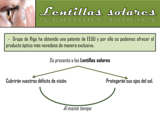 - Grupo de Rigo ha obtenido una patente de EEUU y por ello os podemos ofrecer el
producto óptico más novedoso de manera exclusiva.
Os presento a las Lentillas solares

Cubrirán vuestros déficits de visión.

Al mismo tiempo

Protegerán sus ojos del sol.

 