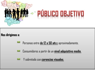 Nos dirigimos a:
Personas entre de 12 a 50 años aproximadamente.
Consumidores a partir de un nivel adquisitivo medio.
Y sobretodo con carencias visuales.

 