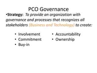 PCO Governance
•Strategy: To provide an organization with
governance and processes that recognizes all
stakeholders (Business and Technology) to create:
• Involvement
• Commitment
• Buy-in
• Accountability
• Ownership
 