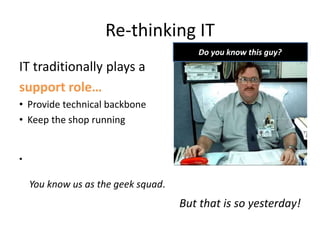 Re-thinking IT
IT traditionally plays a
support role…
• Provide technical backbone
• Keep the shop running
•
You know us as the geek squad.
But that is so yesterday!
Do you know this guy?
 