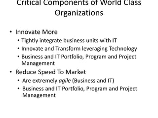 Critical Components of World Class
Organizations
• Innovate More
• Tightly integrate business units with IT
• Innovate and Transform leveraging Technology
• Business and IT Portfolio, Program and Project
Management
• Reduce Speed To Market
• Are extremely agile (Business and IT)
• Business and IT Portfolio, Program and Project
Management
 