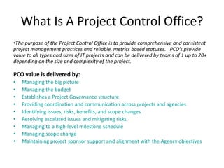 What Is A Project Control Office?
•The purpose of the Project Control Office is to provide comprehensive and consistent
project management practices and reliable, metrics based statuses. PCO’s provide
value to all types and sizes of IT projects and can be delivered by teams of 1 up to 20+
depending on the size and complexity of the project.
PCO value is delivered by:
• Managing the big picture
• Managing the budget
• Establishes a Project Governance structure
• Providing coordination and communication across projects and agencies
• Identifying issues, risks, benefits, and scope changes
• Resolving escalated issues and mitigating risks
• Managing to a high-level milestone schedule
• Managing scope change
• Maintaining project sponsor support and alignment with the Agency objectives
 