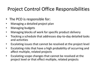 Project Control Office Responsibilities
• The PCO is responsible for:
• Managing a detailed project plan
• Managing budgets
• Managing blocks of work for specific product delivery
• Tracking a schedule that addresses day-to-day detailed tasks
and activities
• Escalating issues that cannot be resolved at the project level
• Escalating risks that have a high probability of occurring and
affect multiple, related projects
• Escalating scope changes that cannot be resolved at the
project level or that effect multiple, related projects
 
