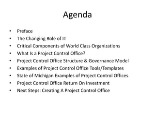Agenda
• Preface
• The Changing Role of IT
• Critical Components of World Class Organizations
• What Is a Project Control Office?
• Project Control Office Structure & Governance Model
• Examples of Project Control Office Tools/Templates
• State of Michigan Examples of Project Control Offices
• Project Control Office Return On Investment
• Next Steps: Creating A Project Control Office
 