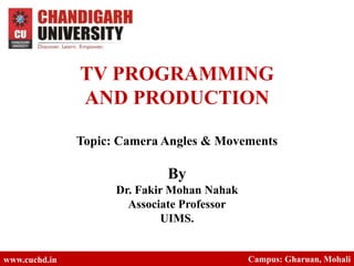 TV PROGRAMMING
AND PRODUCTION
Topic: Camera Angles & Movements
By
Dr. Fakir Mohan Nahak
Associate Professor
UIMS.
www.cuchd.in Campus: Gharuan, Mohali
 