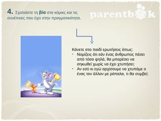 4. Σχολιάστε τη βία στα κόμικς και τις
συνέπειες που έχει στην πραγματικότητα.
Κάνετε στο παιδί ερωτήσεις όπως:
- Νομίζεις ότι εάν ένας άνθρωπος πέσει
από τόσο ψηλά, θα μπορέσει να
σηκωθεί χωρίς να έχει χτυπήσει;
- Αν εσύ κι εγώ αρχίσουμε να χτυπάμε ο
ένας τον άλλον με ρόπαλα, τι θα συμβεί;
 