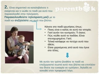 2. Είναι σημαντικό να καταλαβαίνετε τι
σκέφτεται και τι νιώθει το παιδί για αυτό που
παρακολουθεί στην τηλεόραση.
Παρακολουθείστε τηλεόραση μαζί με το
παιδί και συζητείστε για αυτό που βλέπει.
Με αυτόν τον τρόπο βοηθάτε το παιδί να
επεξεργαστεί σωστά αυτό που βλέπει και επιπλέον
του δίνετε την ευκαιρία να «μιλήσει», δηλαδή να
ασκηθεί στον προφορικό λόγο.
Κάνετε στο παιδί ερωτήσεις όπως:
• Ποιος είναι ο καλός σε αυτή την ιστορία;
• Γιατί αυτόν τον κυνηγούν; Τι έκανε;
• Πώς νιώθει αυτό το παιδάκι; Είναι
στενοχωρημένο; Γιατί;
• Τελικά κατάφερε να πετύχει αυτό που
ήθελε;
• Είσαι χαρούμενος από αυτό που έγινε
στο τέλος;
 