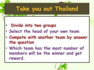 Take you out Thailand

• Divide into two groups
• Select the head of your own team
• Compete with another team by answer
  the question
• Which team has the most number of
  members will be the winner and get
  reward.
 