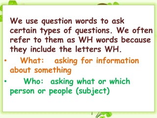 We use question words to ask
  certain types of questions. We often
  refer to them as WH words because
  they include the letters WH.
•    What: asking for information
  about something
•    Who: asking what or which
  person or people (subject)
 