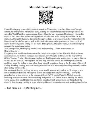 Moveable Feast Hemingway
Ernest Hemingway is one of the greatest American 20th century novelists. Born in a Chicago
suburb, he emerged as a writer quite early, starting his career immediately after high school. He
served in World War I as an ambulance driver. After the war, wounded, Hemingway returned to
the U.S. for a short time before settling in Paris with his first wife, Hadley Richardson. In his
memoir A Moveable Feast, he describes his years in Paris as a young writer, his relationship with
his wife and their infant son, as well as his circle of friends and acquaintances. However, it all
seems but a background setting for his work. Throughout A Moveable Feast, Ernest Hemingway
proves to be a dedicated writer.
As a young writer, Hemingway worked hard on improving ... Show more content on
Helpwriting.net ...
Everything else he did was but means so he could be more productive. His wife, his friends and
acquaintances, his hobbies were just a distraction, something he had to do. In the chapter Une
GГ©nГ©ration Perdue , Hemingway emphasizes that his particular writing process required times
of rest, lest his well of... writing dries up. The only time that he was not working was when he
could not work, for he had to stop when there was still something there in the deep part of the well.
Eating, drinking, reading, and even having sex with his wife were only something necessary to him
after he had written (12).
For any talented writer, writing opens up a new world, a new reality to live in. Hemingway was
not an exception: For him, writing was indeed an escape from objective reality. The way he
describes his writing process in the chapter A Good CafГ© on the Place St. Michel suggests
how deep he would wander far into the story and get lost in it. When he was writing, the whole
world around him would fade from existence; he did not look up nor know anything about the
time (5). Hemingway s ability to be so submerged in work emphasizes the role writing played in his
... Get more on HelpWriting.net ...
 